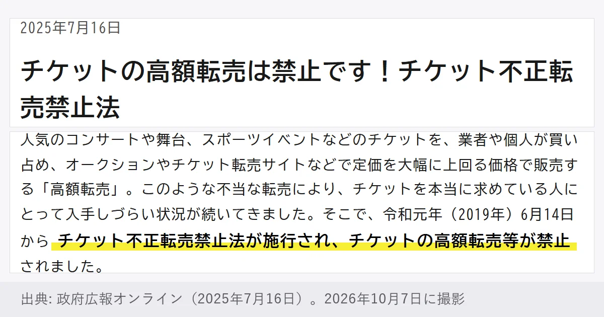政府広報オンラインの記事「チケットの高額転売は禁止です!チケット不正転売禁止法」(2025年7月16日)。人気のコンサートや舞台、スポーツイベントなどのチケットの高額転売が、令和元年(2019年)6月14日からチケット不正転売禁止法で禁止された